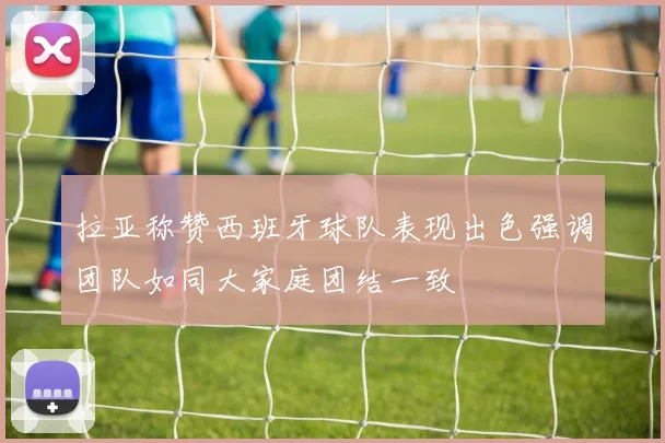拉亚称赞西班牙球队表现出色强调团队如同大家庭团结一致