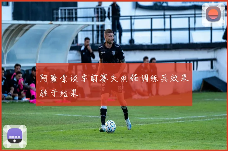 阿隆索谈季前赛失利强调练兵效果胜于结果