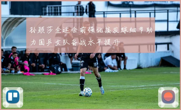 孙颖莎全运会前强化接发球细节助力国乒女队备战水平提升